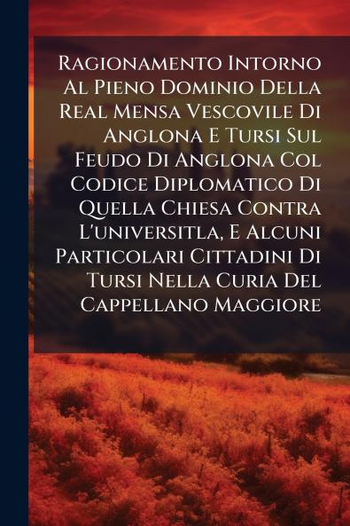 Ragionamento Intorno Al Pieno Dominio Della Real Mensa Vescovile Di Anglona E Tursi Sul Feudo Di Anglona Col Codice Diplomatico Di Quella Chiesa Contra L'universitla E Alcuni Particolari Cittadini Di Tursi Nella Curia Del Cappellano Maggiore