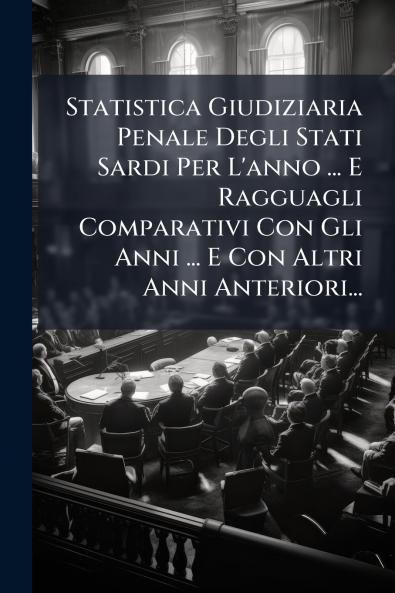 Statistica Giudiziaria Penale Degli Stati Sardi Per L'anno ... E Ragguagli Comparativi Con Gli Anni ... E Con Altri Anni Anteriori...