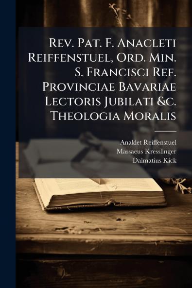 Rev. Pat. F. Anacleti Reiffenstuel Ord. Min. S. Francisci Ref. Provinciae Bavariae Lectoris Jubilati &c. Theologia Moralis