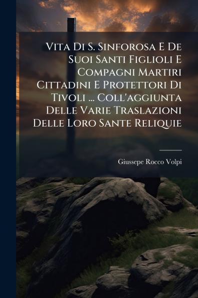 Vita Di S. Sinforosa E De Suoi Santi Figlioli E Compagni Martiri Cittadini E Protettori Di Tivoli ... Coll'aggiunta Delle Varie Traslazioni Delle Loro Sante Reliquie