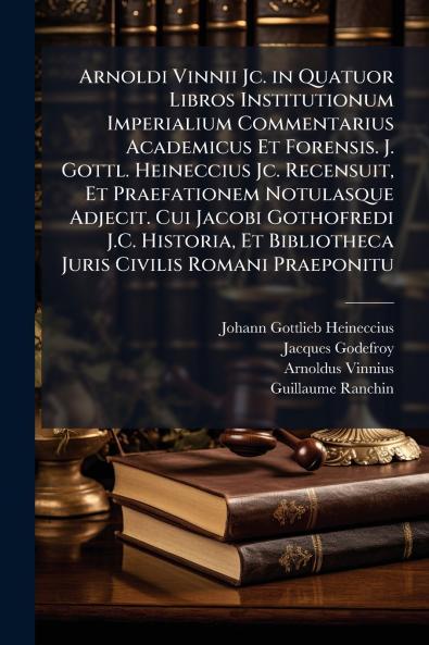 Arnoldi Vinnii Jc. in Quatuor Libros Institutionum Imperialium Commentarius Academicus Et Forensis. J. Gottl. Heineccius Jc. Recensuit Et Praefationem Notulasque Adjecit. Cui Jacobi Gothofredi J.C. Historia Et Bibliotheca Juris Civilis Romani Praeponitu