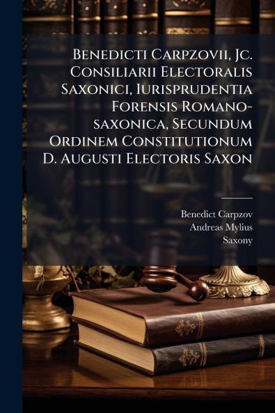 Benedicti Carpzovii Jc. Consiliarii Electoralis Saxonici Iurisprudentia Forensis Romano-saxonica Secundum Ordinem Constitutionum D. Augusti Electoris Saxon