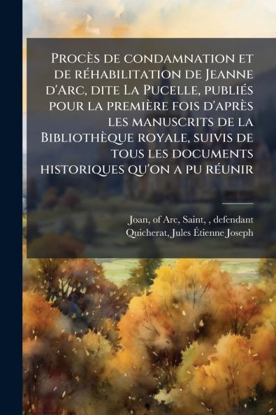Procès de condamnation et de réhabilitation de Jeanne d'Arc dite La Pucelle publiés pour la première fois d'après les manuscrits de la Bibliothèque royale suivis de tous les documents historiques qu'on a pu réunir