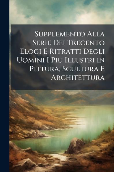Supplemento Alla Serie Dei Trecento Elogi E Ritratti Degli Uomini I Piu Illustri in Pittura Scultura E Architettura