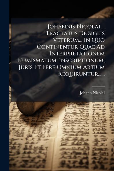 Johannis Nicolai... Tractatus De Siglis Veterum... In Quo Continentur Quae Ad Interpretationem Numismatum Inscriptionum Juris Et Fere Omnium Artium Requiruntur......