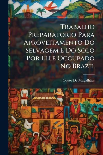 Trabalho Preparatorio Para Aproveitamento Do Selvagem E Do Solo Por Elle Occupado No Brazil