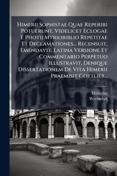 Himerii Sophistae Quae Reperiri Potuerunt Videlicet Eclogae E Photii Myriobiblio Repetitae Et Declamationes... Recensuit Emendavit Latina Versione Et Commentario Perpetuo Illustravit Denique Dissertationem De Vita Himerii Praemisit Gottlieb...