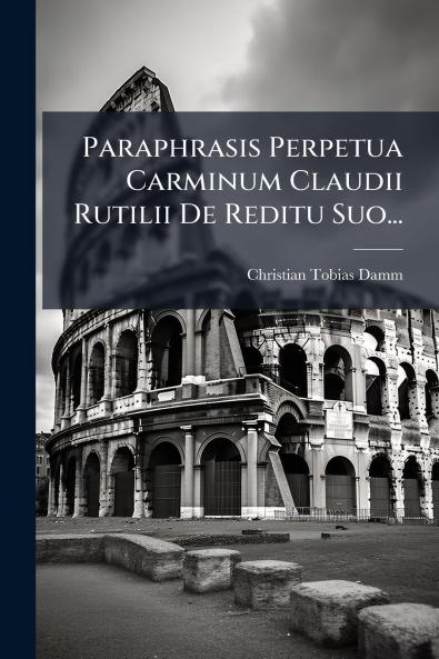 Paraphrasis Perpetua Carminum Claudii Rutilii De Reditu Suo...