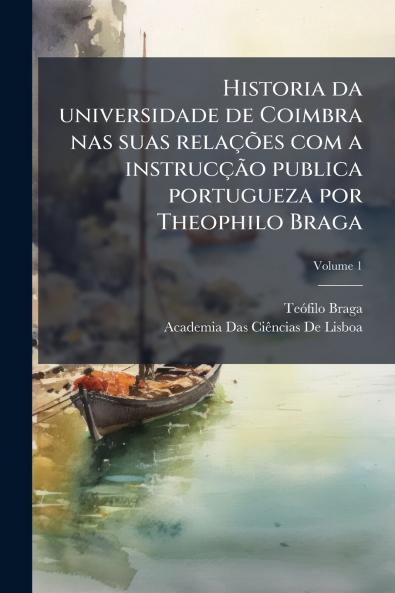 Historia da universidade de Coimbra nas suas relações com a instrucção publica portugueza por Theophilo Braga; Volume 1
