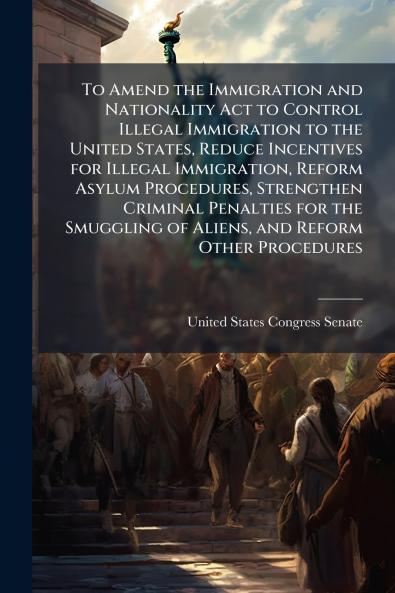 To Amend the Immigration and Nationality Act to Control Illegal Immigration to the United States Reduce Incentives for Illegal Immigration Reform Asylum Procedures Strengthen Criminal Penalties for the Smuggling of Aliens and Reform Other Procedures