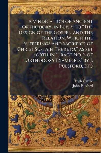 A Vindication of Ancient Orthodoxy in Reply to “The Design of the Gospel and the Relation Which the Sufferings and Sacrifice of Christ Sustain Thereto” as set Forth in “Tract No. 2 of Orthodoxy Examined” by J. Pulsford Etc