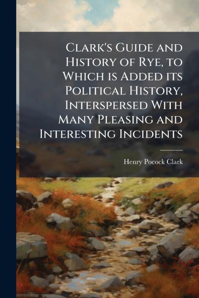 Clark's Guide and History of Rye to Which is Added its Political History Interspersed With Many Pleasing and Interesting Incidents