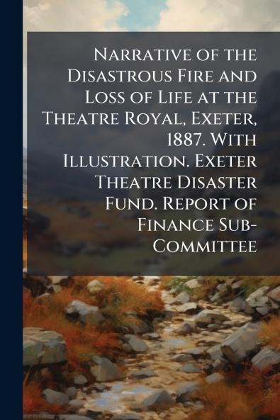 Narrative of the Disastrous Fire and Loss of Life at the Theatre Royal Exeter 1887. With Illustration. Exeter Theatre Disaster Fund. Report of Finance Sub-Committee
