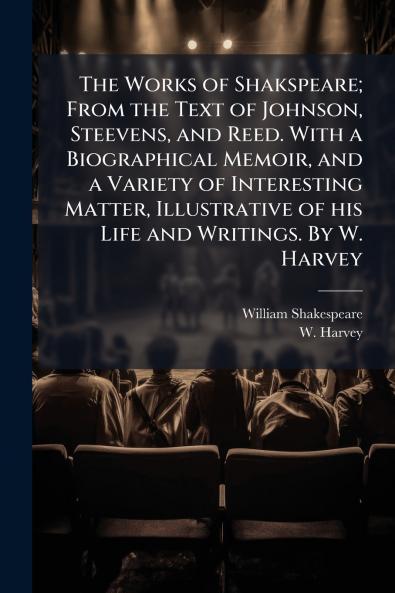 The Works of Shakspeare; From the Text of Johnson Steevens and Reed. With a Biographical Memoir and a Variety of Interesting Matter Illustrative of his Life and Writings. By W. Harvey