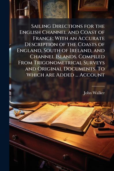 Sailing Directions for the English Channel and Coast of France; With an Accurate Description of the Coasts of England South of Ireland and Channel Islands. Compiled From Trigonometrical Surveys and Original Documents. To Which are Added ... Account
