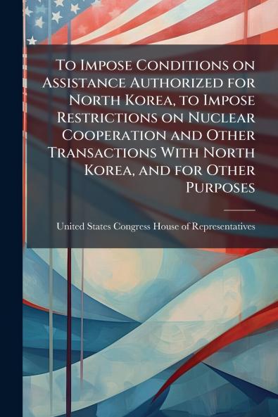 To Impose Conditions on Assistance Authorized for North Korea to Impose Restrictions on Nuclear Cooperation and Other Transactions With North Korea and for Other Purposes