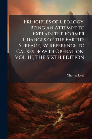Principles of Geology Being an Attempt to Explain the Former Changes of the Earth's Surface by Reference to Causes now in Operation. VOL. III THE SIXTH EDITION