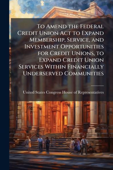 To Amend the Federal Credit Union Act to Expand Membership Service and Investment Opportunities for Credit Unions to Expand Credit Union Services Within Financially Underserved Communities