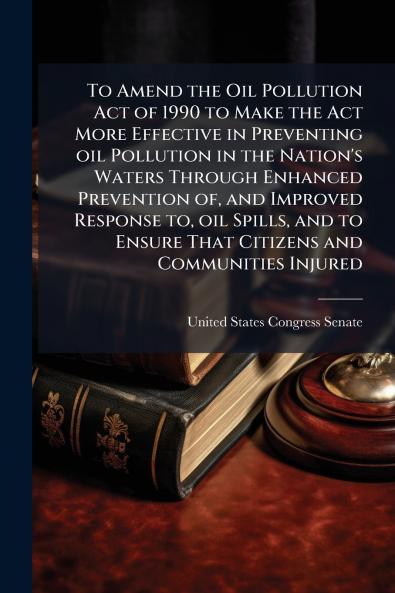 To Amend the Oil Pollution Act of 1990 to Make the Act More Effective in Preventing oil Pollution in the Nation's Waters Through Enhanced Prevention of and Improved Response to oil Spills and to Ensure That Citizens and Communities Injured