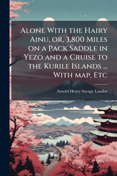 Alone With the Hairy Ainu or 3800 Miles on a Pack Saddle in Yezo and a Cruise to the Kurile Islands ... With map Etc