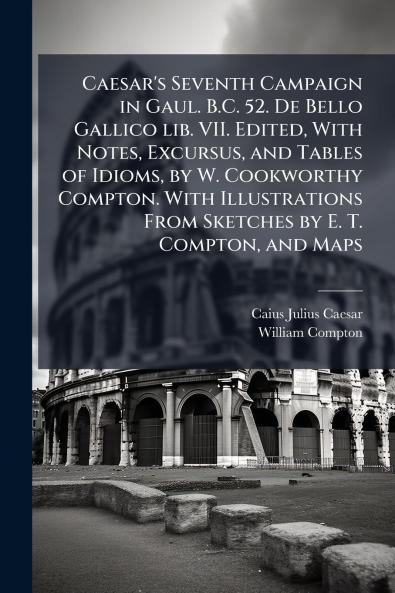 Caesar's Seventh Campaign in Gaul. B.C. 52. De Bello Gallico lib. VII. Edited With Notes Excursus and Tables of Idioms by W. Cookworthy Compton. With Illustrations From Sketches by E. T. Compton and Maps