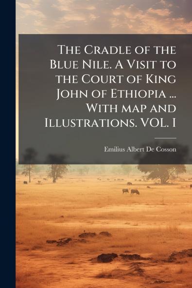 The Cradle of the Blue Nile. A Visit to the Court of King John of Ethiopia ... With map and Illustrations. VOL. I