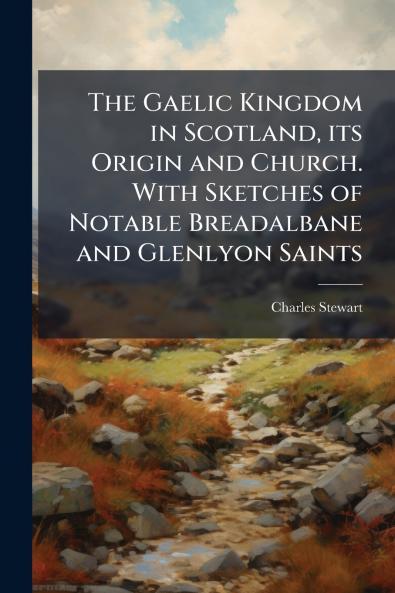 The Gaelic Kingdom in Scotland its Origin and Church. With Sketches of Notable Breadalbane and Glenlyon Saints