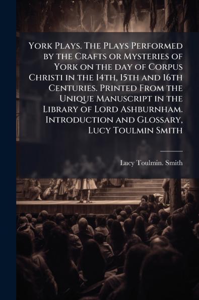 York Plays. The Plays Performed by the Crafts or Mysteries of York on the day of Corpus Christi in the 14th 15th and 16th Centuries. Printed From the Unique Manuscript in the Library of Lord Ashburnham. Introduction and Glossary Lucy Toulmin Smith