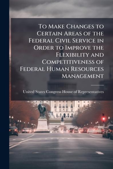 To Make Changes to Certain Areas of the Federal Civil Service in Order to Improve the Flexibility and Competitiveness of Federal Human Resources Management