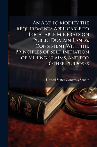 An Act To Modify the Requirements Applicable to Locatable Minerals on Public Domain Lands Consistent With the Principles of Self-initiation of Mining Claims and for Other Purposes