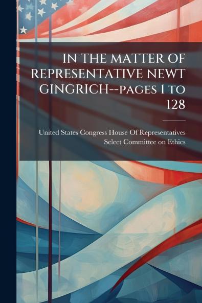 IN THE MATTER OF REPRESENTATIVE NEWT GINGRICH--pages 1 to 128