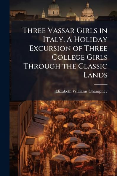 Three Vassar Girls in Italy. A Holiday Excursion of Three College Girls Through the Classic Lands