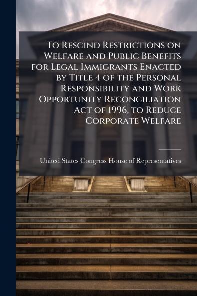 To Rescind Restrictions on Welfare and Public Benefits for Legal Immigrants Enacted by Title 4 of the Personal Responsibility and Work Opportunity Reconciliation Act of 1996 to Reduce Corporate Welfare
