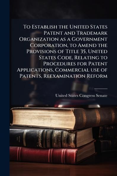 To Establish the United States Patent and Trademark Organization as a Government Corporation to Amend the Provisions of Title 35 United States Code Relating to Procedures for Patent Applications Commercial use of Patents Reexamination Reform
