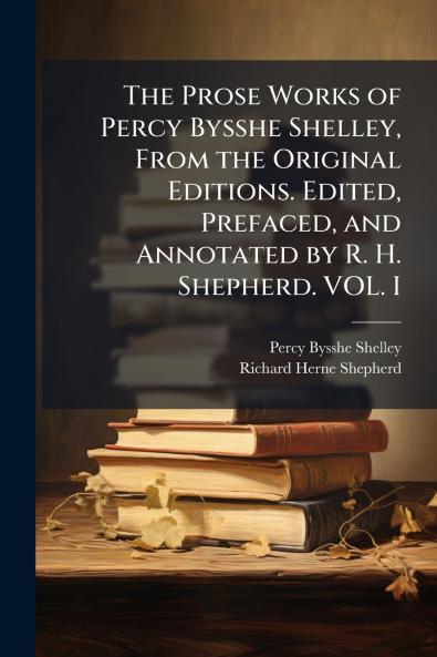 The Prose Works of Percy Bysshe Shelley From the Original Editions. Edited Prefaced and Annotated by R. H. Shepherd. VOL. I