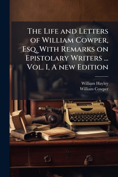 The Life and Letters of William Cowper Esq. With Remarks on Epistolary Writers ... Vol. I A new Edition