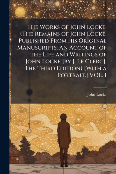 The Works of John Locke. (The Remains of John Locke. Published From his Original Manuscripts. An Account of the Life and Writings of John Locke [by J. Le Clerc]. The Third Edition) [With a Portrait.] VOL. I