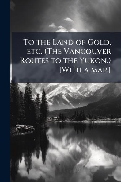 To the Land of Gold etc. (The Vancouver Routes to the Yukon.) [With a map.]