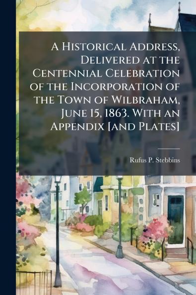 A Historical Address Delivered at the Centennial Celebration of the Incorporation of the Town of Wilbraham June 15 1863. With an Appendix [and Plates]
