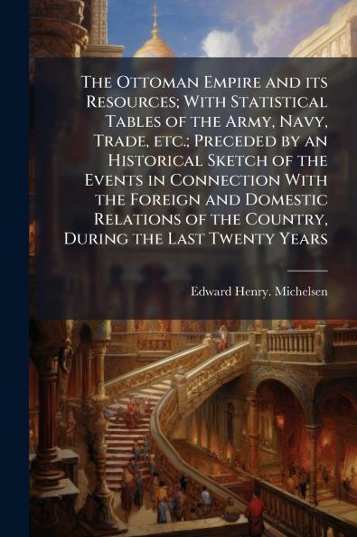 The Ottoman Empire and its Resources; With Statistical Tables of the Army Navy Trade etc.; Preceded by an Historical Sketch of the Events in Connection With the Foreign and Domestic Relations of the Country During the Last Twenty Years