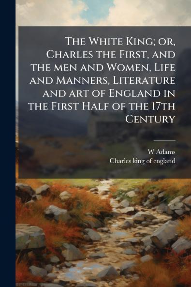 The White King; or Charles the First and the men and Women Life and Manners Literature and art of England in the First Half of the 17th Century