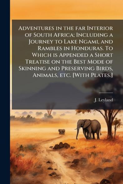 Adventures in the far Interior of South Africa; Including a Journey to Lake Ngami and Rambles in Honduras. To Which is Appended a Short Treatise on the Best Mode of Skinning and Preserving Birds Animals etc. [With Plates.]