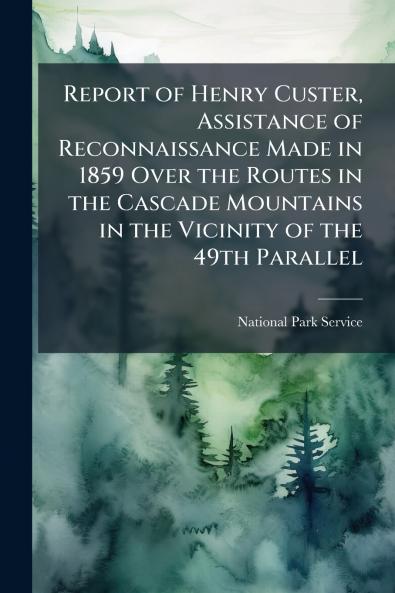 Report of Henry Custer Assistance of Reconnaissance Made in 1859 Over the Routes in the Cascade Mountains in the Vicinity of the 49th Parallel