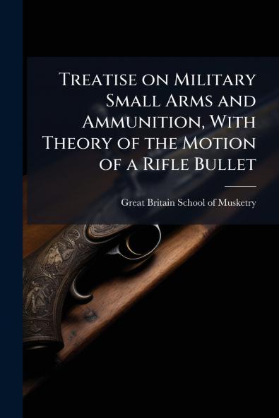 Treatise on Military Small Arms and Ammunition With Theory of the Motion of a Rifle Bullet