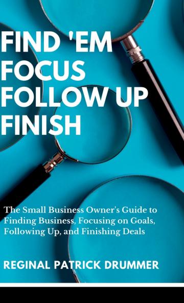 FIND 'EM ~  FOCUS ~ FOLLOW  UP ~ FINISH...The Small Business Owner's Guide to Finding Business Focusing on Goals Following Up and Finishing Deals