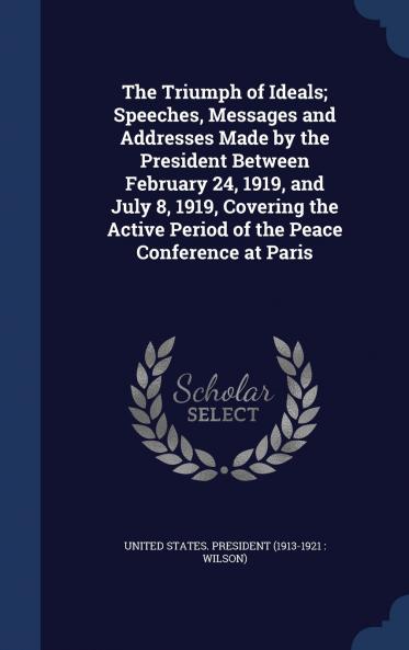 The Triumph of Ideals; Speeches Messages and Addresses Made by the President Between February 24 1919 and July 8 1919 Covering the Active Period of the Peace Conference at Paris