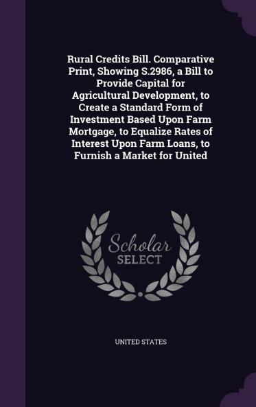 Rural Credits Bill. Comparative Print Showing S.2986 a Bill to Provide Capital for Agricultural Development to Create a Standard Form of Investment Based Upon Farm Mortgage to Equalize Rates of Interest Upon Farm Loans to Furnish a Market for United
