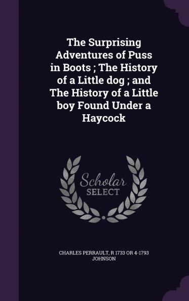 The Surprising Adventures of Puss in Boots ; The History of a Little dog ; and The History of a Little boy Found Under a Haycock