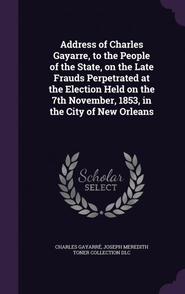 Address of Charles Gayarre to the People of the State on the Late Frauds Perpetrated at the Election Held on the 7th November 1853 in the City of New Orleans