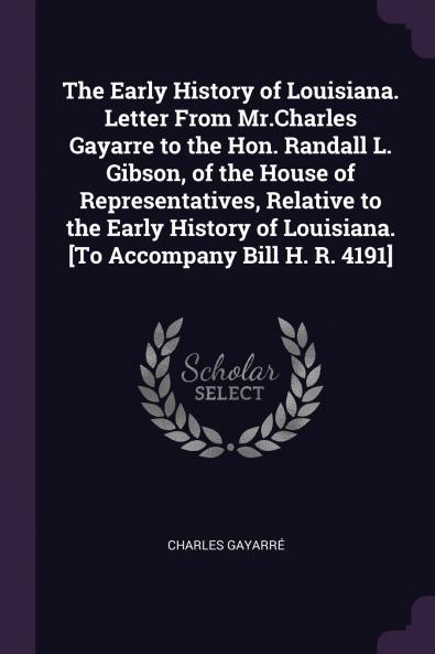 The Early History of Louisiana. Letter From Mr.Charles Gayarre to the Hon. Randall L. Gibson of the House of Representatives Relative to the Early History of Louisiana. [To Accompany Bill H. R. 4191]